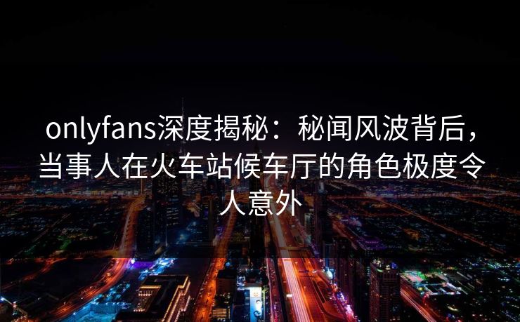 onlyfans深度揭秘：秘闻风波背后，当事人在火车站候车厅的角色极度令人意外