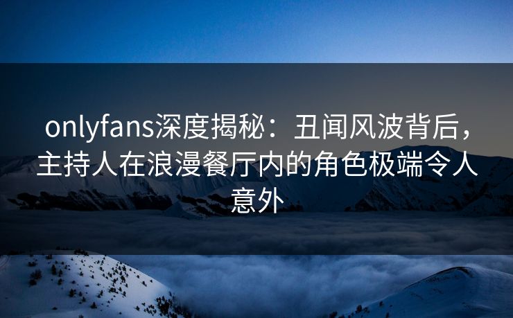 onlyfans深度揭秘：丑闻风波背后，主持人在浪漫餐厅内的角色极端令人意外
