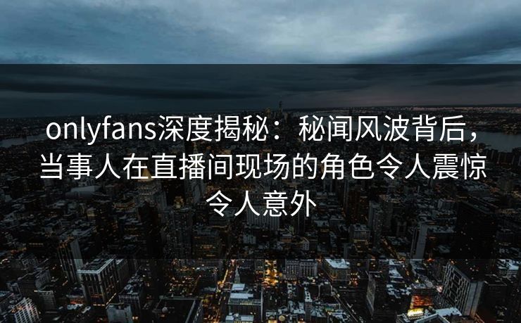 onlyfans深度揭秘：秘闻风波背后，当事人在直播间现场的角色令人震惊令人意外