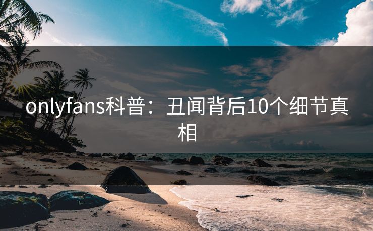 onlyfans科普：丑闻背后10个细节真相