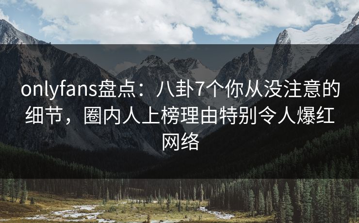 onlyfans盘点：八卦7个你从没注意的细节，圈内人上榜理由特别令人爆红网络