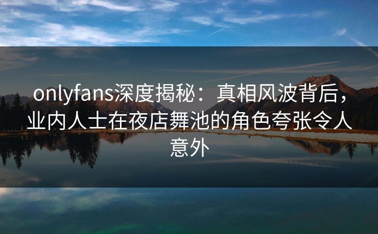 onlyfans深度揭秘：真相风波背后，业内人士在夜店舞池的角色夸张令人意外