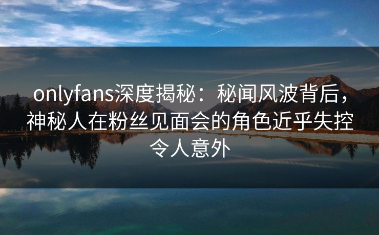 onlyfans深度揭秘：秘闻风波背后，神秘人在粉丝见面会的角色近乎失控令人意外