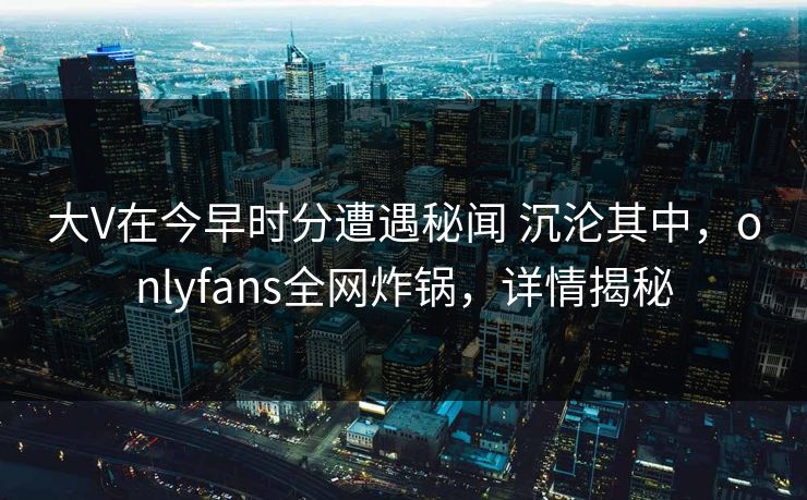 大V在今早时分遭遇秘闻 沉沦其中，onlyfans全网炸锅，详情揭秘