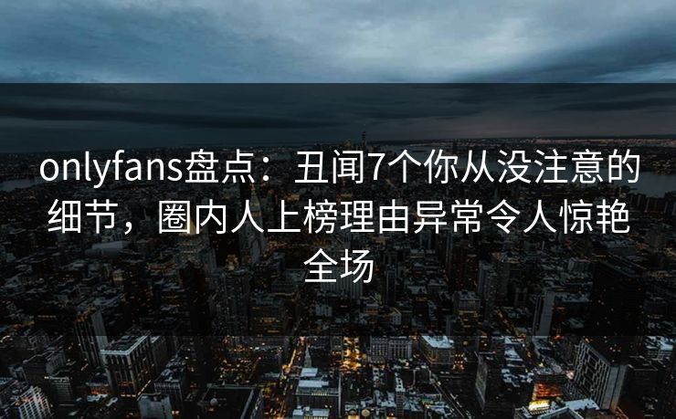 onlyfans盘点：丑闻7个你从没注意的细节，圈内人上榜理由异常令人惊艳全场