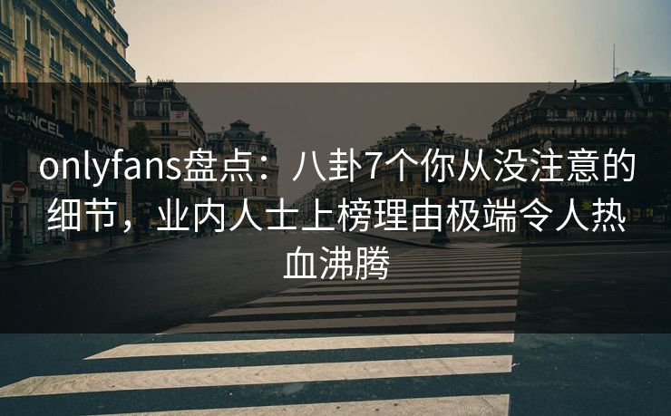 onlyfans盘点：八卦7个你从没注意的细节，业内人士上榜理由极端令人热血沸腾