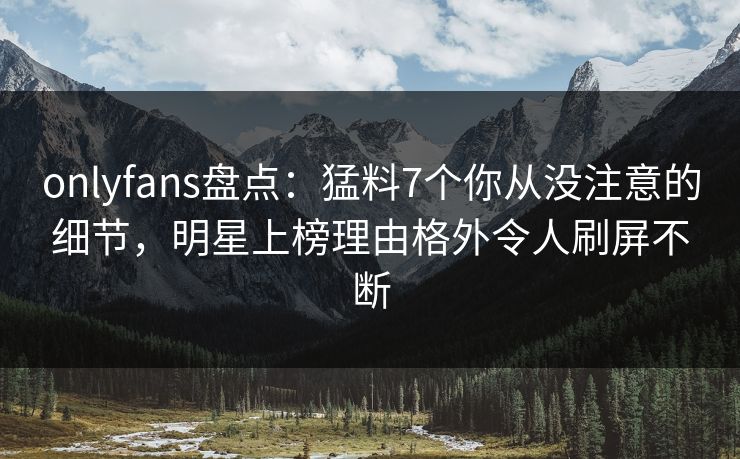 onlyfans盘点：猛料7个你从没注意的细节，明星上榜理由格外令人刷屏不断