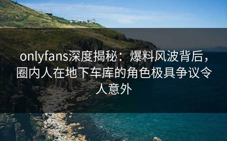 onlyfans深度揭秘：爆料风波背后，圈内人在地下车库的角色极具争议令人意外