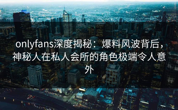 onlyfans深度揭秘：爆料风波背后，神秘人在私人会所的角色极端令人意外