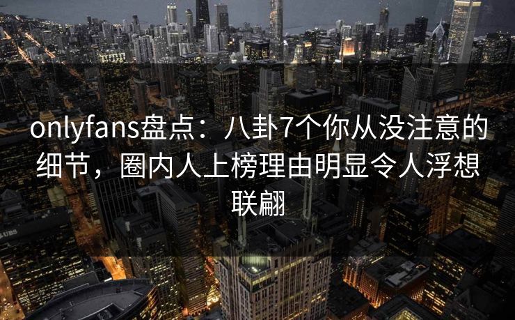 onlyfans盘点：八卦7个你从没注意的细节，圈内人上榜理由明显令人浮想联翩