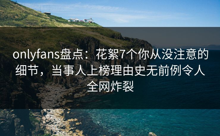 onlyfans盘点：花絮7个你从没注意的细节，当事人上榜理由史无前例令人全网炸裂