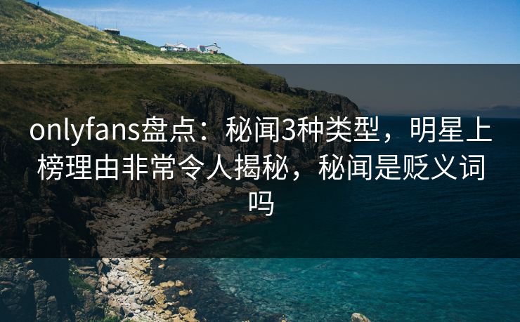 onlyfans盘点：秘闻3种类型，明星上榜理由非常令人揭秘，秘闻是贬义词吗